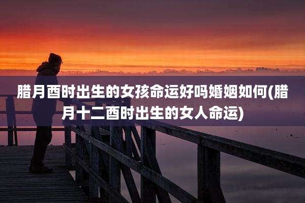 腊月酉时出生的女孩命运好吗婚姻如何(腊月十二酉时出生的女人命运)