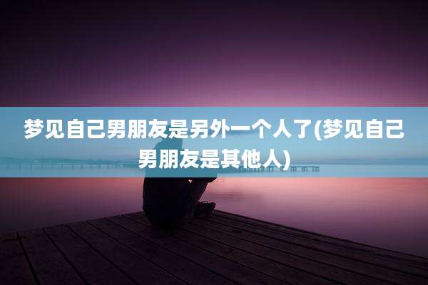 梦见自己男朋友是另外一个人了(梦见自己男朋友是其他人)
