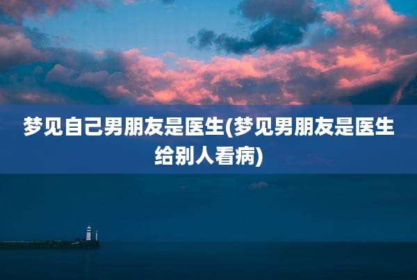 梦见自己男朋友是医生(梦见男朋友是医生给别人看病)