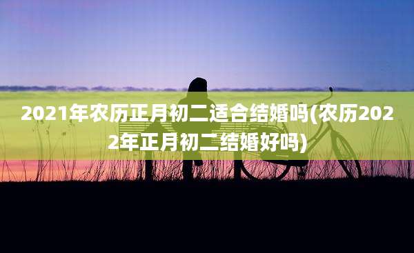 2021年农历正月初二适合结婚吗(农历2022年正月初二结婚好吗)