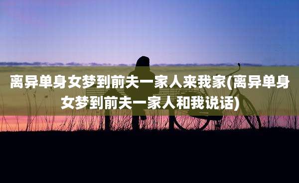 离异单身女梦到前夫一家人来我家(离异单身女梦到前夫一家人和我说话)