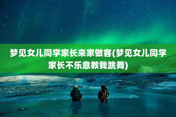 梦见女儿同学家长来家做客(梦见女儿同学家长不乐意教我跳舞)