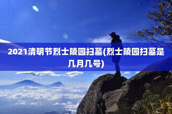 2021清明节烈士陵园扫墓(烈士陵园扫墓是几月几号)