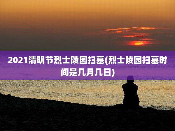 2021清明节烈士陵园扫墓(烈士陵园扫墓时间是几月几日)