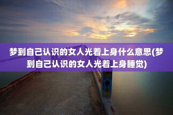 梦到自己认识的女人光着上身什么意思(梦到自己认识的女人光着上身睡觉)