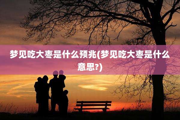 梦见吃大枣是什么预兆(梦见吃大枣是什么意思?)