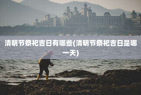 清明节祭祀吉日有哪些(清明节祭祀吉日是哪一天)