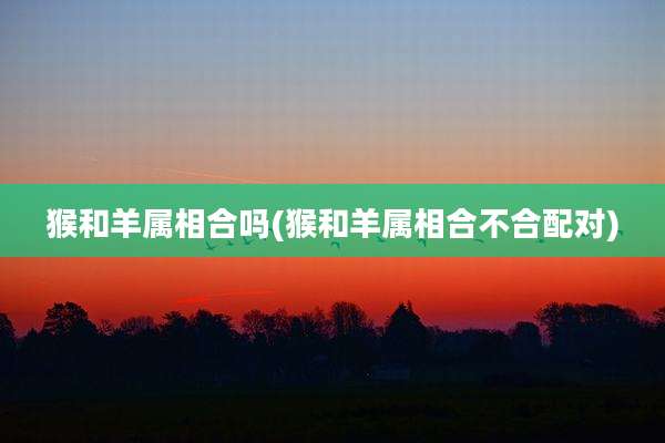 猴和羊属相合吗(猴和羊属相合不合配对)