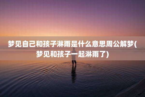 梦见自己和孩子淋雨是什么意思周公解梦(梦见和孩子一起淋雨了)