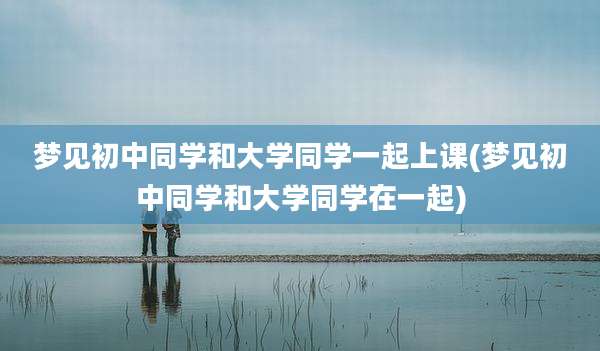 梦见初中同学和大学同学一起上课(梦见初中同学和大学同学在一起)