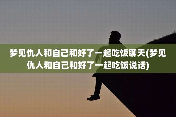 梦见仇人和自己和好了一起吃饭聊天(梦见仇人和自己和好了一起吃饭说话)