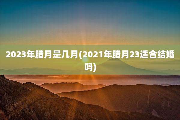 2023年腊月是几月(2021年腊月23适合结婚吗)