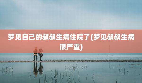 梦见自己的叔叔生病住院了(梦见叔叔生病很严重)