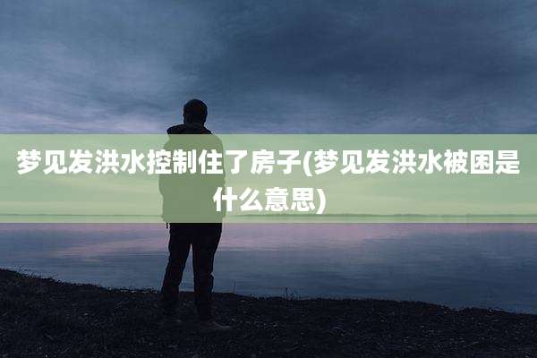 梦见发洪水控制住了房子(梦见发洪水被困是什么意思)
