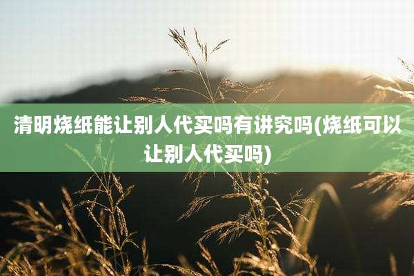清明烧纸能让别人代买吗有讲究吗(烧纸可以让别人代买吗)