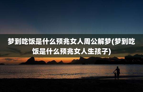 梦到吃饭是什么预兆女人周公解梦(梦到吃饭是什么预兆女人生孩子)