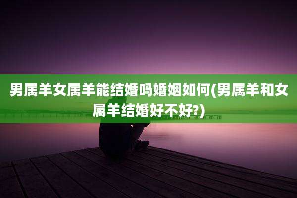 男属羊女属羊能结婚吗婚姻如何(男属羊和女属羊结婚好不好?)