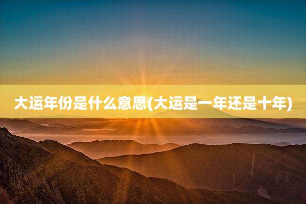 大运年份是什么意思(大运是一年还是十年)