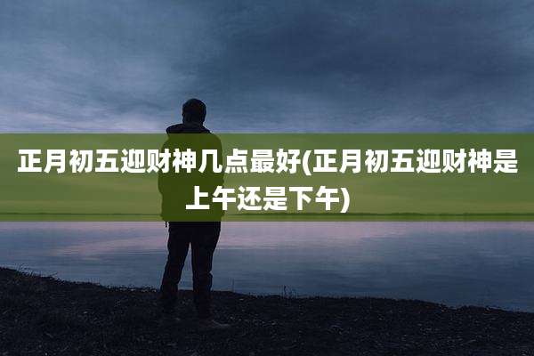 正月初五迎财神几点最好(正月初五迎财神是上午还是下午)