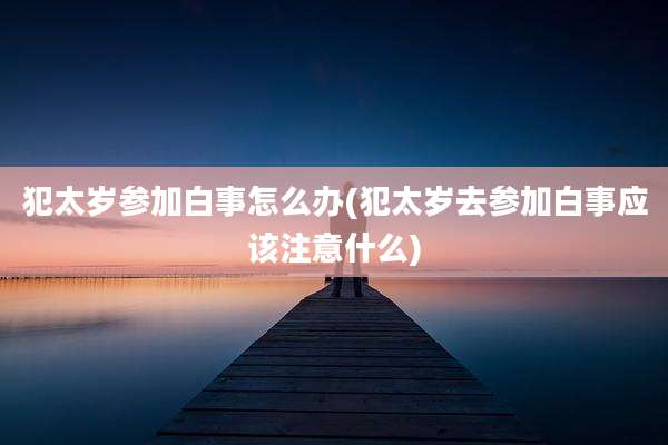 犯太岁参加白事怎么办(犯太岁去参加白事应该注意什么)