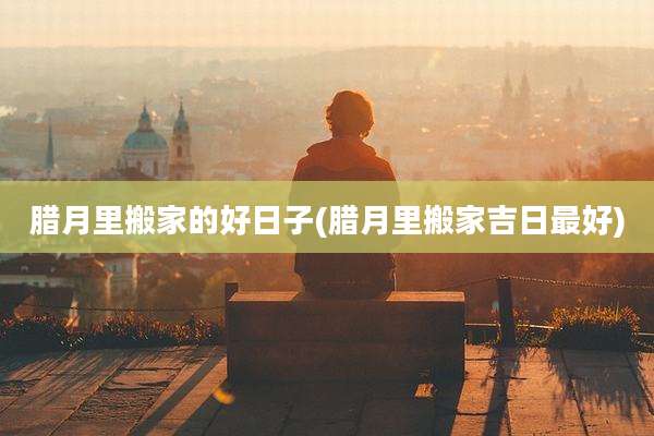 腊月里搬家的好日子(腊月里搬家吉日最好)