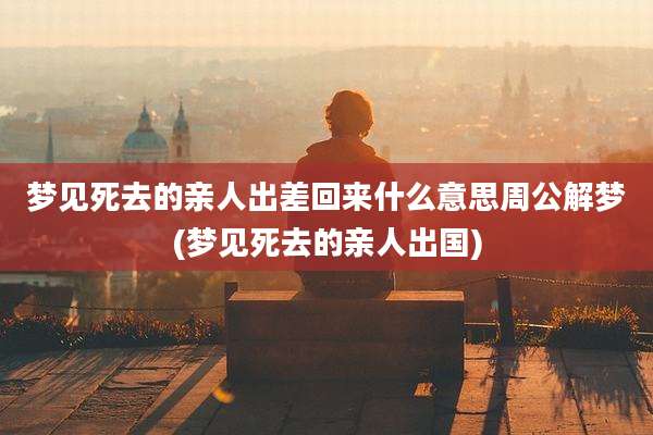梦见死去的亲人出差回来什么意思周公解梦(梦见死去的亲人出国)
