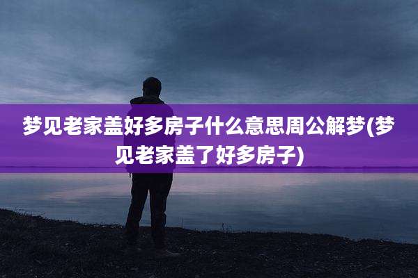 梦见老家盖好多房子什么意思周公解梦(梦见老家盖了好多房子)