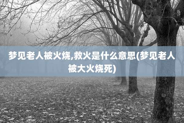 梦见老人被火烧,救火是什么意思(梦见老人被大火烧死)
