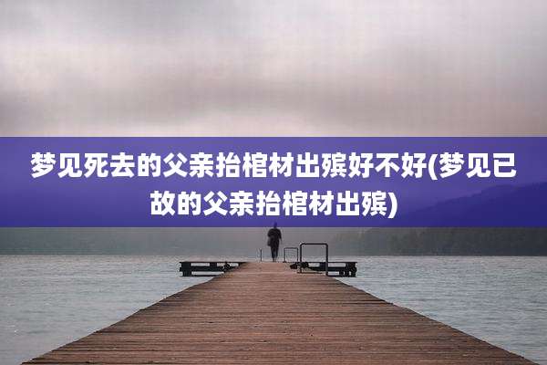 梦见死去的父亲抬棺材出殡好不好(梦见已故的父亲抬棺材出殡)