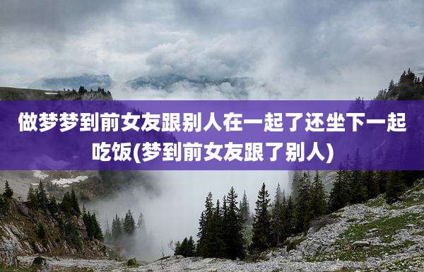 做梦梦到前女友跟别人在一起了还坐下一起吃饭(梦到前女友跟了别人)