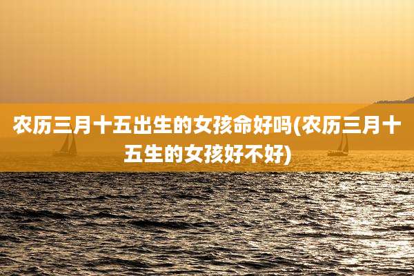 农历三月十五出生的女孩命好吗(农历三月十五生的女孩好不好)