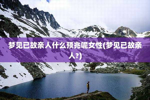 梦见已故亲人什么预兆呢女性(梦见已故亲人?)