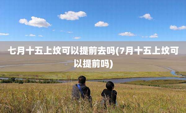 七月十五上坟可以提前去吗(7月十五上坟可以提前吗)