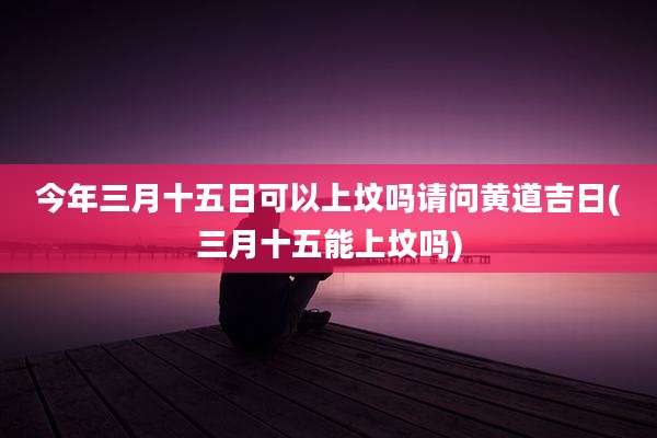 今年三月十五日可以上坟吗请问黄道吉日(三月十五能上坟吗)