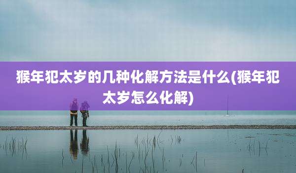 猴年犯太岁的几种化解方法是什么(猴年犯太岁怎么化解)