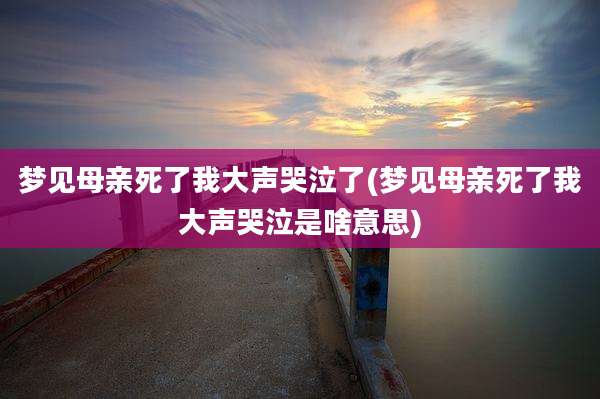 梦见母亲死了我大声哭泣了(梦见母亲死了我大声哭泣是啥意思)