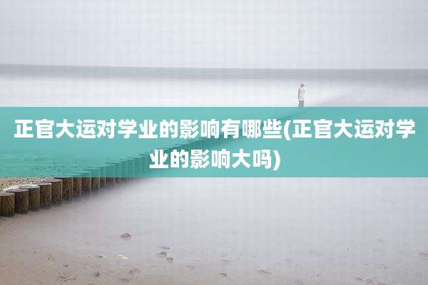正官大运对学业的影响有哪些(正官大运对学业的影响大吗)
