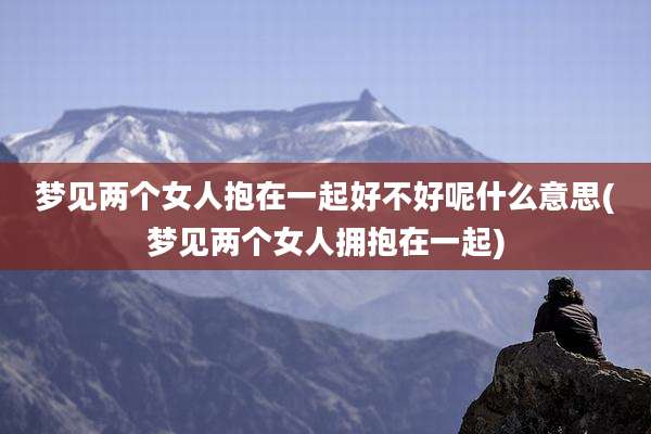 梦见两个女人抱在一起好不好呢什么意思(梦见两个女人拥抱在一起)