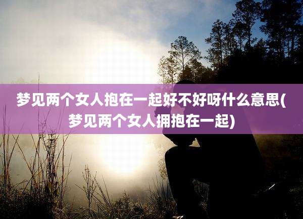 梦见两个女人抱在一起好不好呀什么意思(梦见两个女人拥抱在一起)