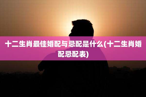 十二生肖最佳婚配与忌配是什么(十二生肖婚配忌配表)
