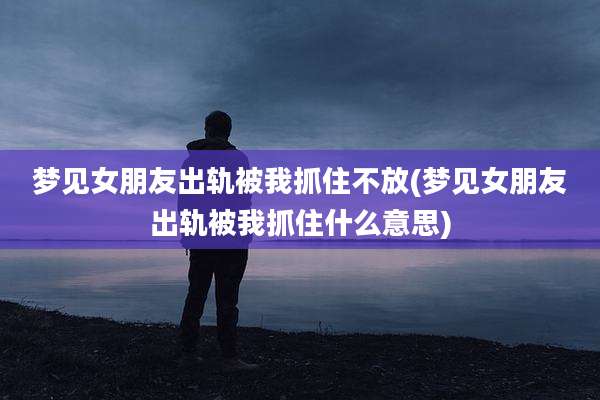 梦见女朋友出轨被我抓住不放(梦见女朋友出轨被我抓住什么意思)
