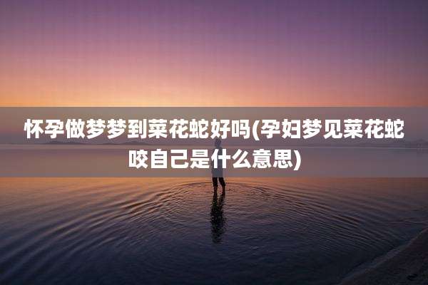 怀孕做梦梦到菜花蛇好吗(孕妇梦见菜花蛇咬自己是什么意思)