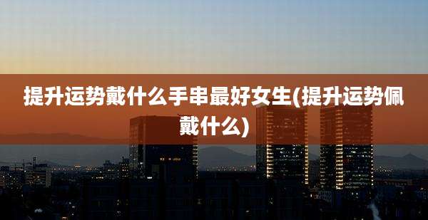 提升运势戴什么手串最好女生(提升运势佩戴什么)