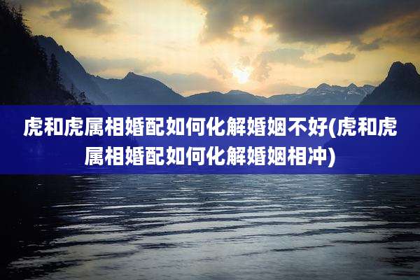 虎和虎属相婚配如何化解婚姻不好(虎和虎属相婚配如何化解婚姻相冲)