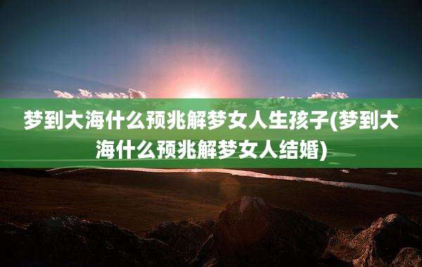 梦到大海什么预兆解梦女人生孩子(梦到大海什么预兆解梦女人结婚)