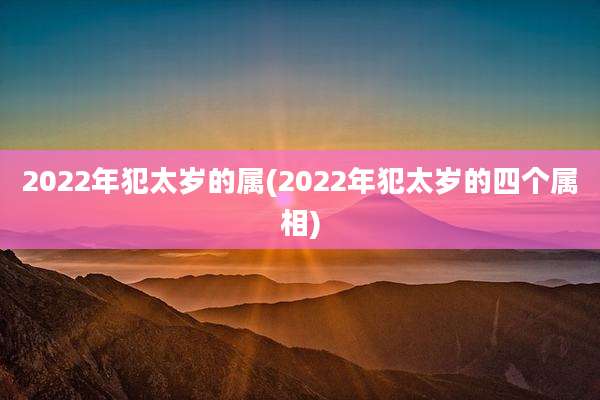 2022年犯太岁的属(2022年犯太岁的四个属相)