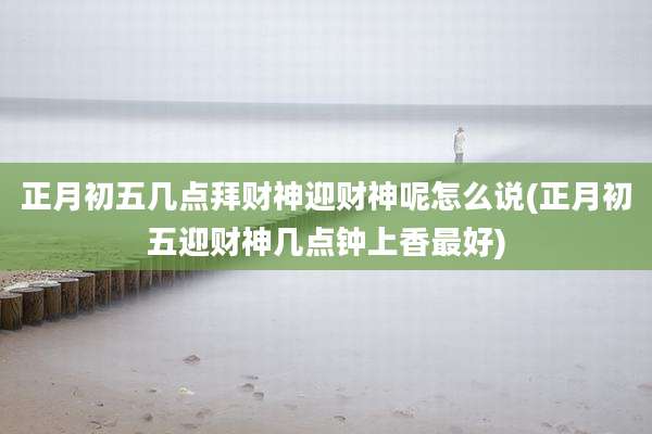 正月初五几点拜财神迎财神呢怎么说(正月初五迎财神几点钟上香最好)