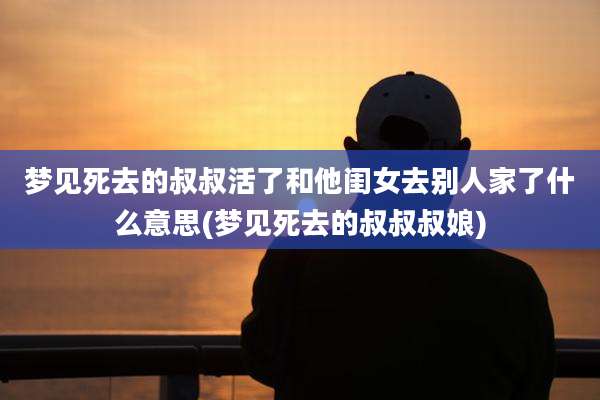 梦见死去的叔叔活了和他闺女去别人家了什么意思(梦见死去的叔叔叔娘)