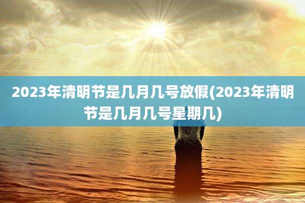 2023年清明节是几月几号放假(2023年清明节是几月几号星期几)