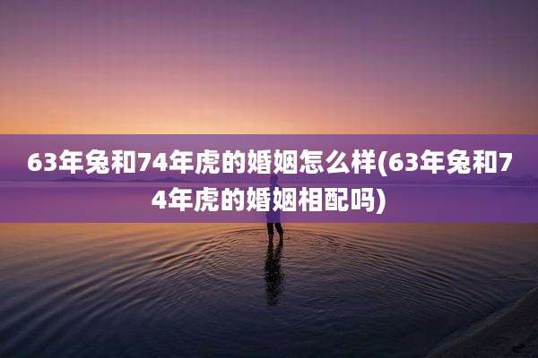 63年兔和74年虎的婚姻怎么样(63年兔和74年虎的婚姻相配吗)